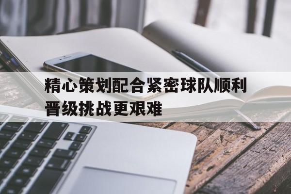 包含精心策划配合紧密球队顺利晋级挑战更艰难的词条