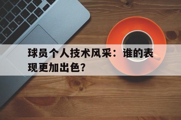 球员个人技术风采：谁的表现更加出色？的简单介绍