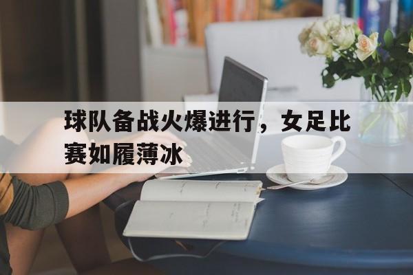 球队备战火爆进行，女足比赛如履薄冰的简单介绍