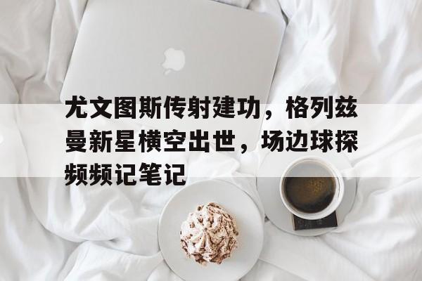 尤文图斯传射建功，格列兹曼新星横空出世，场边球探频频记笔记